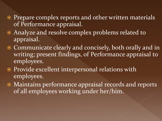  Prepare complex reports and other written materials
of Performance appraisal.
 Analyze and resolve complex problems related to
appraisal.
 Communicate clearly and concisely, both orally and in
writing; present findings, of Performance appraisal to
employees.
 Provide excellent interpersonal relations with
employees.
 Maintains performance appraisal records and reports
of all employees working under her/him.
 