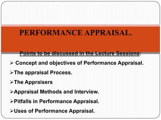 PERFORMANCE APPRAISAL.
Points to be discussed in the Lecture Sessions:
 Concept and objectives of Performance Appraisal.

The appraisal Process.
The Appraisers
Appraisal Methods and Interview.
Pitfalls in Performance Appraisal.
Uses of Performance Appraisal.

 