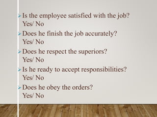 Is the employee satisfied with the job?
Yes/ No
Does he finish the job accurately?
Yes/ No
Does he respect the superiors?
Yes/ No
Is he ready to accept responsibilities?
Yes/ No
Does he obey the orders?
Yes/ No
 