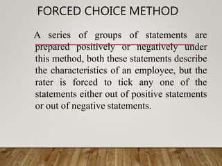 FORCED CHOICE METHOD
A series of groups of statements are
prepared positively or negatively under
this method, both these statements describe
the characteristics of an employee, but the
rater is forced to tick any one of the
statements either out of positive statements
or out of negative statements.
 