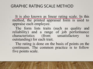 GRAPHIC RATING SCALE METHOD
It is also known as linear rating scale. In this
method, the printed appraisal form is used to
appraise each employee.
The form lists traits (such as quality and
reliability) and a range of job performance
characteristics (from unsatisfactory to
outstanding) for each trait.
The rating is done on the basis of points on the
continuum. The common practice is to follow
five points scale.
 