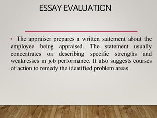 ESSAY EVALUATION
• The appraiser prepares a written statement about the
employee being appraised. The statement usually
concentrates on describing specific strengths and
weaknesses in job performance. It also suggests courses
of action to remedy the identified problem areas..
 