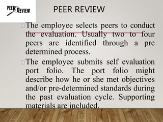 PEER REVIEW
The employee selects peers to conduct
the evaluation. Usually two to four
peers are identified through a pre
determined process.
The employee submits self evaluation
port folio. The port folio might
describe how he or she met objectives
and/or pre-determined standards during
the past evaluation cycle. Supporting
materials are included.
 