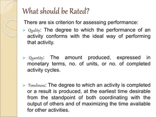What should be Rated?
There are six criterion for assessing performance:
 Quality: The degree to which the performance of an
activity conforms with the ideal way of performing
that activity.
 Quantity: The amount produced, expressed in
monetary terms, no. of units, or no. of completed
activity cycles.
 Timeliness: The degree to which an activity is completed
or a result is produced, at the earliest time desirable
from the standpoint of both coordinating with the
output of others and of maximizing the time available
for other activities.
 