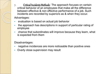 7. Critical Incidents Methods: The approach focuses on certain
critical behavior of an employees that make all the difference
between effective & non effective performance of a job. Such
incidents are recorded by superiors as & when they occur.
Advantages:
 evaluation is based on actual job behavior
 the approach has descriptions in support of particular rating of
employee
 chance that subordinates will improve because they learn, what
is expected from them
Disadvantages:
 negative incidences are more noticeable than positive ones
 Overly close supervision may result
 
