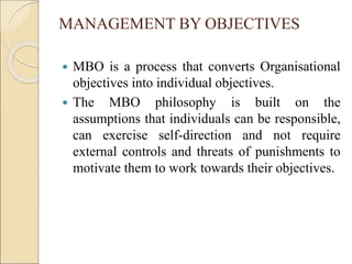 MANAGEMENT BY OBJECTIVES
 MBO is a process that converts Organisational
objectives into individual objectives.
 The MBO philosophy is built on the
assumptions that individuals can be responsible,
can exercise self-direction and not require
external controls and threats of punishments to
motivate them to work towards their objectives.
 