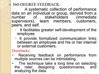  360-DEGREE FEEDBACK:
A systematic collection of performance
data on an individual or group, derived from a
number of stakeholders (immediate
supervisors), team members, customers,
peers, and self.
 It facilitates greater self-development of the
employee.
 It provide formalized communication links
between an employee and his or her internal
or external customers.
Drawbacks:
 Receiving feedback on performance from
multiple sources can be intimidating.
 The technique take a long time on selecting
the rater, designing questionnaires, and
analyzing the data.
 