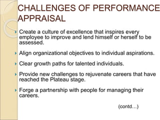  Create a culture of excellence that inspires every
employee to improve and lend himself or herself to be
assessed.
 Align organizational objectives to individual aspirations.
 Clear growth paths for talented individuals.
 Provide new challenges to rejuvenate careers that have
reached the Plateau stage.
 Forge a partnership with people for managing their
careers.
(contd…)
CHALLENGES OF PERFORMANCE
APPRAISAL
 