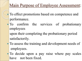 Main Purpose of Employee Assessment:
 To effect promotions based on competence and
performance.
 To confirm the services of probationary
employees
upon their completing the probationary period
satisfactorily.
 To assess the training and development needs of
employees.
 To decide upon a pay raise where pay scales
have not been fixed.
 