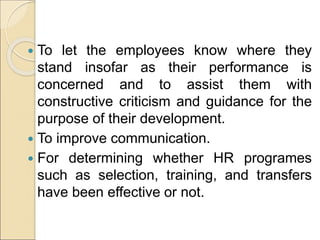  To let the employees know where they
stand insofar as their performance is
concerned and to assist them with
constructive criticism and guidance for the
purpose of their development.
 To improve communication.
 For determining whether HR programes
such as selection, training, and transfers
have been effective or not.
 