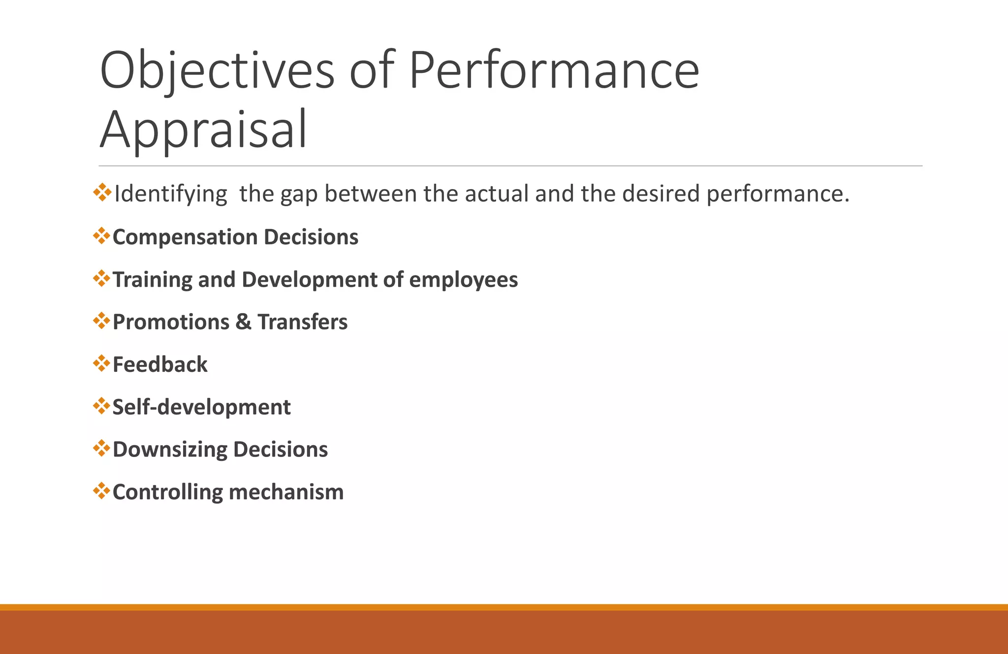 Objectives of Performance
Appraisal
Identifying the gap between the actual and the desired performance.
Compensation Decisions
Training and Development of employees
Promotions & Transfers
Feedback
Self-development
Downsizing Decisions
Controlling mechanism
 