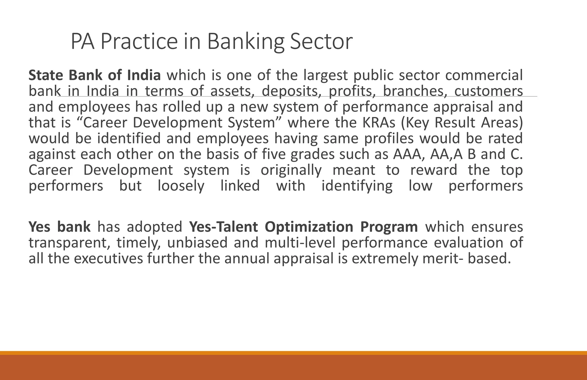 PA Practice in Banking Sector
State Bank of India which is one of the largest public sector commercial
bank in India in terms of assets, deposits, profits, branches, customers
and employees has rolled up a new system of performance appraisal and
that is “Career Development System” where the KRAs (Key Result Areas)
would be identified and employees having same profiles would be rated
against each other on the basis of five grades such as AAA, AA,A B and C.
Career Development system is originally meant to reward the top
performers but loosely linked with identifying low performers
Yes bank has adopted Yes-Talent Optimization Program which ensures
transparent, timely, unbiased and multi-level performance evaluation of
all the executives further the annual appraisal is extremely merit- based.
 