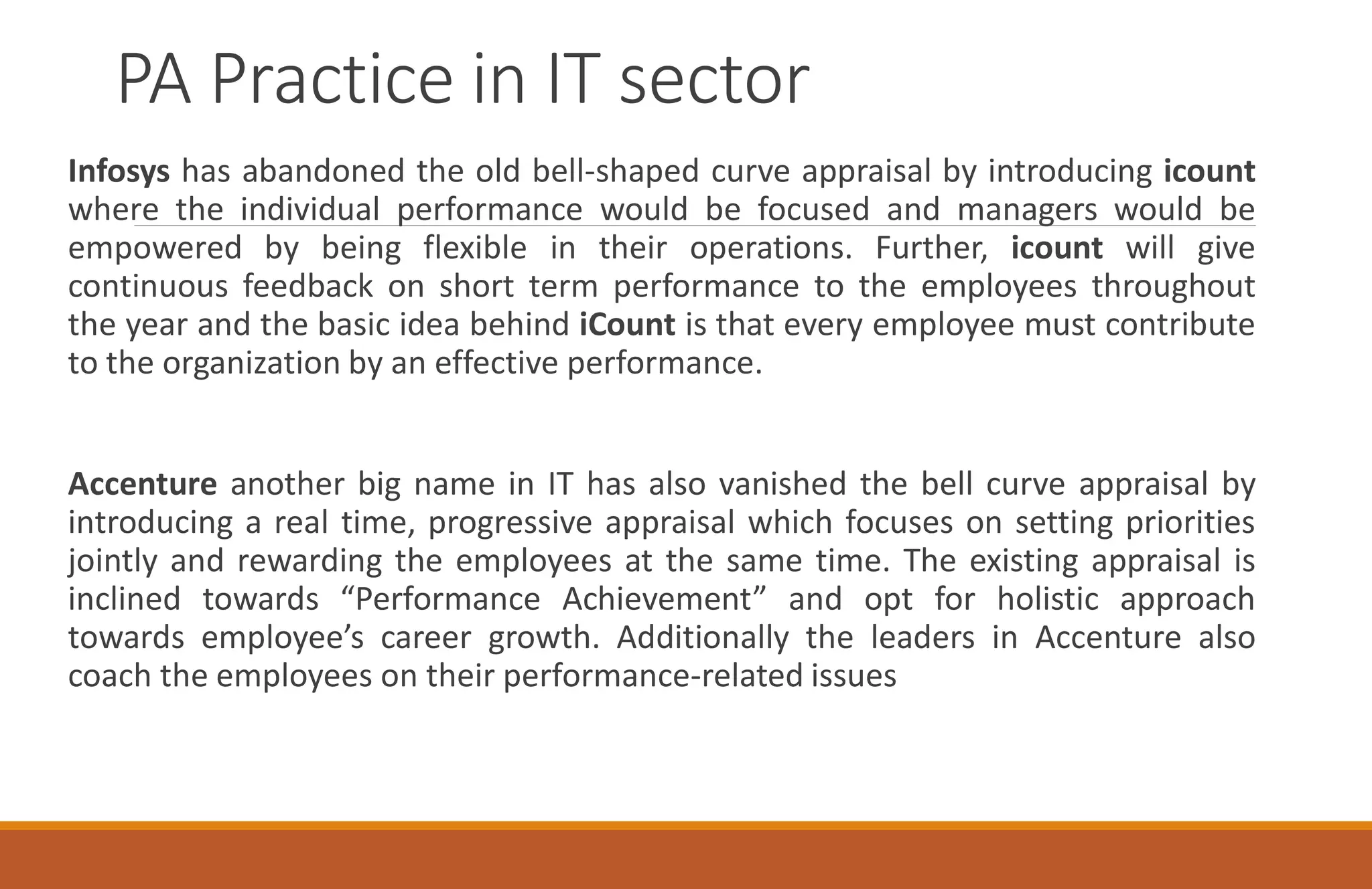 PA Practice in IT sector
Infosys has abandoned the old bell-shaped curve appraisal by introducing icount
where the individual performance would be focused and managers would be
empowered by being flexible in their operations. Further, icount will give
continuous feedback on short term performance to the employees throughout
the year and the basic idea behind iCount is that every employee must contribute
to the organization by an effective performance.
Accenture another big name in IT has also vanished the bell curve appraisal by
introducing a real time, progressive appraisal which focuses on setting priorities
jointly and rewarding the employees at the same time. The existing appraisal is
inclined towards “Performance Achievement” and opt for holistic approach
towards employee’s career growth. Additionally the leaders in Accenture also
coach the employees on their performance-related issues
 