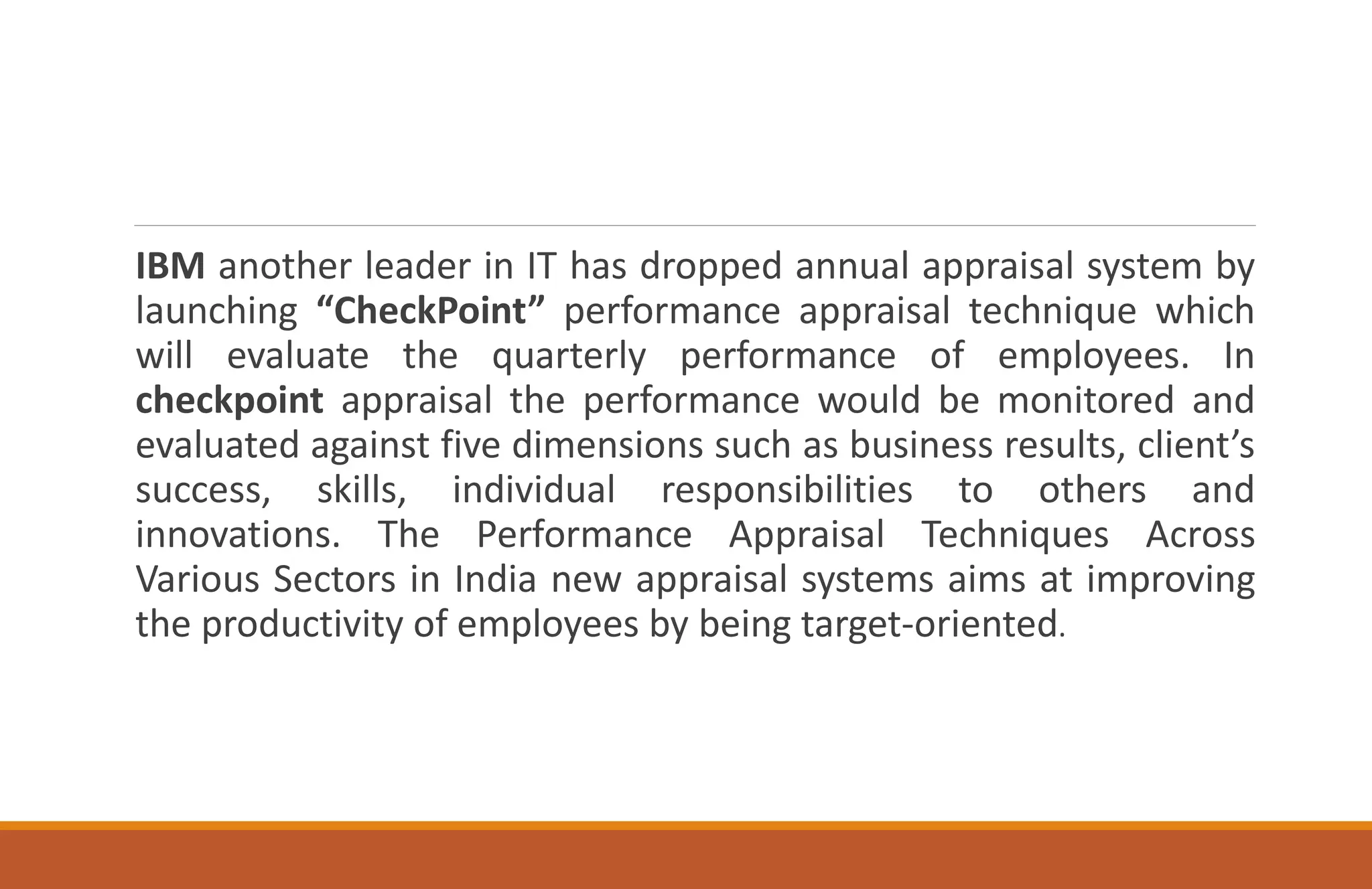 IBM another leader in IT has dropped annual appraisal system by
launching “CheckPoint” performance appraisal technique which
will evaluate the quarterly performance of employees. In
checkpoint appraisal the performance would be monitored and
evaluated against five dimensions such as business results, client’s
success, skills, individual responsibilities to others and
innovations. The Performance Appraisal Techniques Across
Various Sectors in India new appraisal systems aims at improving
the productivity of employees by being target-oriented.
 