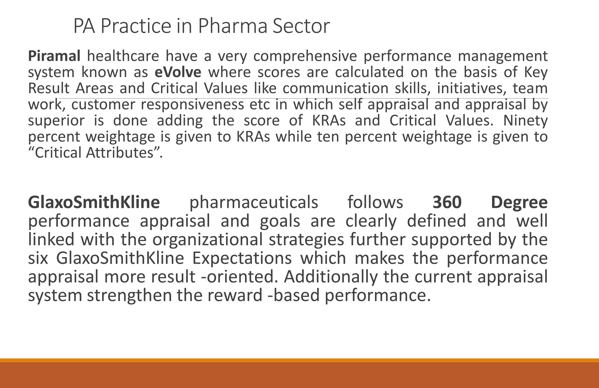 PA Practice in Pharma Sector
Piramal healthcare have a very comprehensive performance management
system known as eVolve where scores are calculated on the basis of Key
Result Areas and Critical Values like communication skills, initiatives, team
work, customer responsiveness etc in which self appraisal and appraisal by
superior is done adding the score of KRAs and Critical Values. Ninety
percent weightage is given to KRAs while ten percent weightage is given to
“Critical Attributes”.
GlaxoSmithKline pharmaceuticals follows 360 Degree
performance appraisal and goals are clearly defined and well
linked with the organizational strategies further supported by the
six GlaxoSmithKline Expectations which makes the performance
appraisal more result -oriented. Additionally the current appraisal
system strengthen the reward -based performance.
 