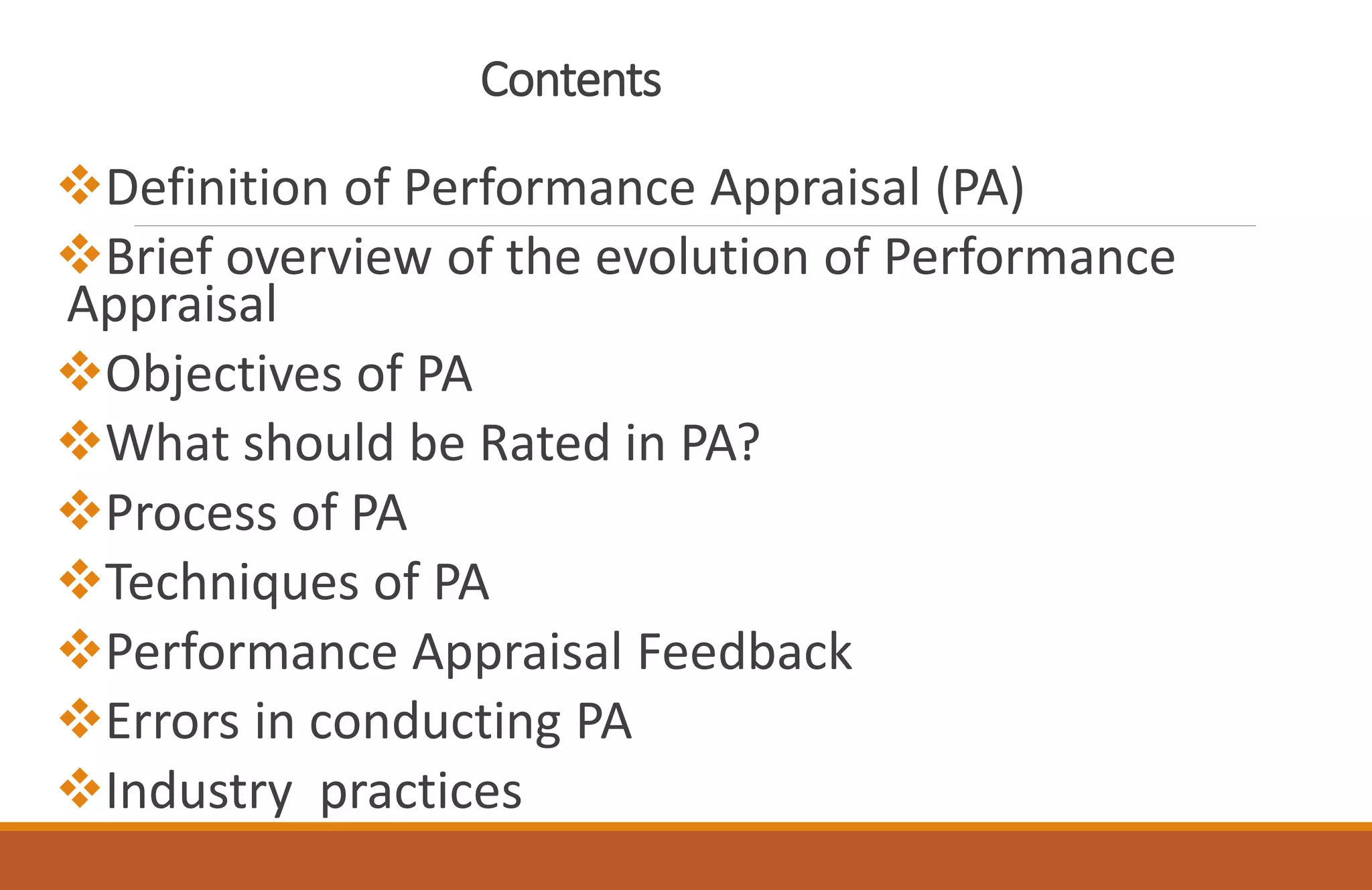 Contents
Definition of Performance Appraisal (PA)
Brief overview of the evolution of Performance
Appraisal
Objectives of PA
What should be Rated in PA?
Process of PA
Techniques of PA
Performance Appraisal Feedback
Errors in conducting PA
Industry practices
 