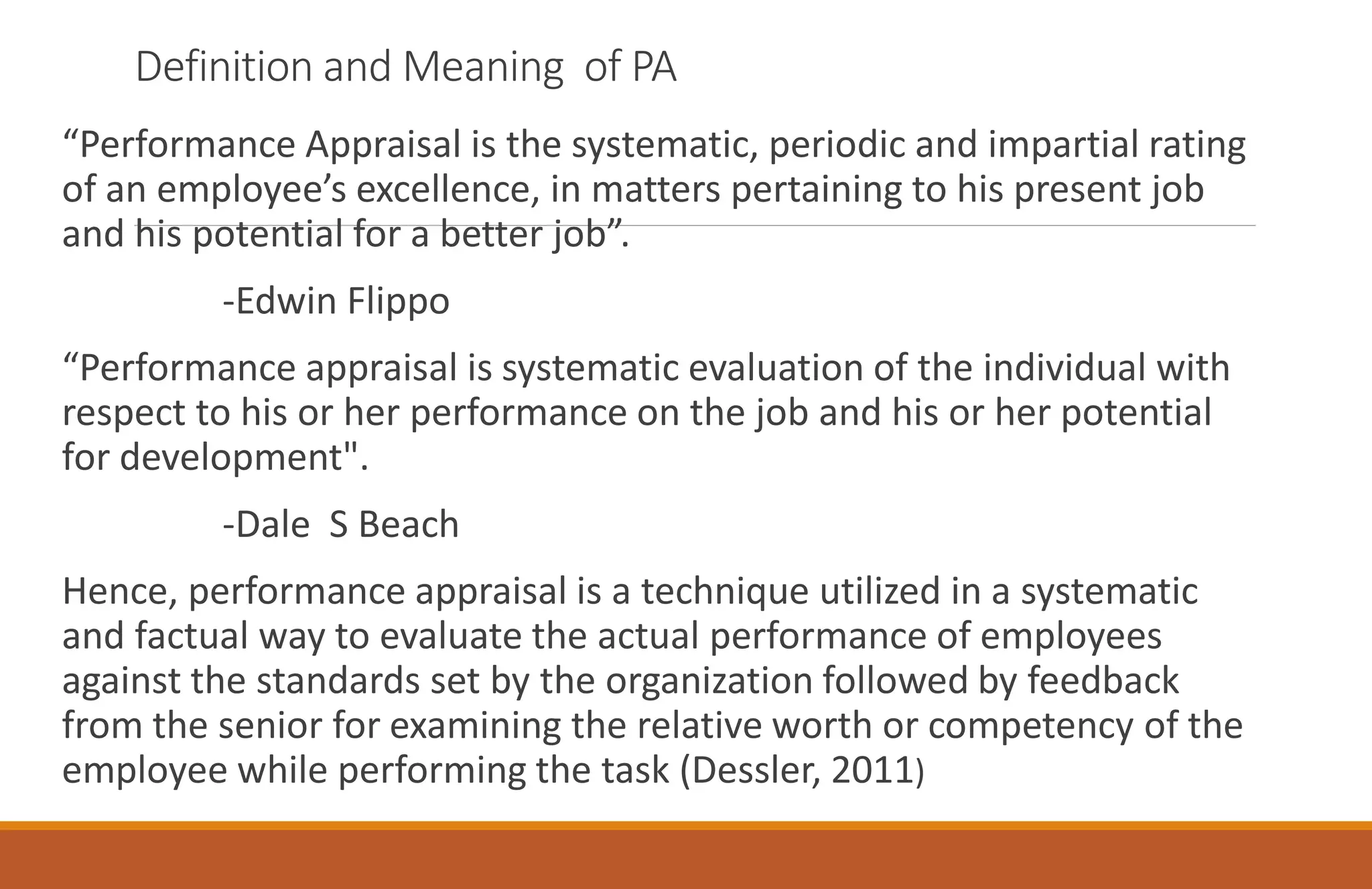 Definition and Meaning of PA
“Performance Appraisal is the systematic, periodic and impartial rating
of an employee’s excellence, in matters pertaining to his present job
and his potential for a better job”.
-Edwin Flippo
“Performance appraisal is systematic evaluation of the individual with
respect to his or her performance on the job and his or her potential
for development".
-Dale S Beach
Hence, performance appraisal is a technique utilized in a systematic
and factual way to evaluate the actual performance of employees
against the standards set by the organization followed by feedback
from the senior for examining the relative worth or competency of the
employee while performing the task (Dessler, 2011)
 