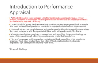 Introduction to Performance
Appraisal
 *95% of HR leaders were unhappy with the traditional annual performance review
process, and 60% of employees felt that performance reviews did not help improve their
performance in any way: A Survey
*A 2018 Global Culture Study revealed that continuous performance feedback is one the
four most underutilized parameter in employee engagement and culture improvement.
*Research shows that people become high performers by identifying specific areas where
they need to improve and then practicing those skills with performance feedback.
*Consistent evaluation, coaching conversations and upskilling through technology are
some of the ways through which organisations can retain their employees.
*“82% of employees really appreciate receiving feedback, regardless if it’s positive or
negative.” And, other studies show that while 75% of employees feel feedback is
important, 65% of employees say they want more.
* Research Findings
 