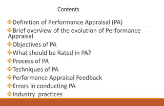 Contents
Definition of Performance Appraisal (PA)
Brief overview of the evolution of Performance
Appraisal
Objectives of PA
What should be Rated in PA?
Process of PA
Techniques of PA
Performance Appraisal Feedback
Errors in conducting PA
Industry practices
 