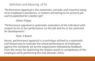 Definition and Meaning of PA
“Performance Appraisal is the systematic, periodic and impartial rating
of an employee’s excellence, in matters pertaining to his present job
and his potential for a better job”.
-Edwin Flippo
“Performance appraisal is systematic evaluation of the individual with
respect to his or her performance on the job and his or her potential
for development".
-Dale S Beach
Hence, performance appraisal is a technique utilized in a systematic
and factual way to evaluate the actual performance of employees
against the standards set by the organization followed by feedback
from the senior for examining the relative worth or competency of the
employee while performing the task (Dessler, 2011)
 