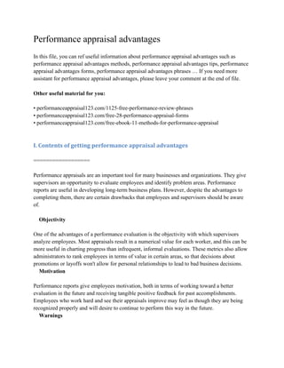 Performance appraisal advantages
In this file, you can ref useful information about performance appraisal advantages such as
performance appraisal advantages methods, performance appraisal advantages tips, performance
appraisal advantages forms, performance appraisal advantages phrases … If you need more
assistant for performance appraisal advantages, please leave your comment at the end of file.
Other useful material for you:
• performanceappraisal123.com/1125-free-performance-review-phrases
• performanceappraisal123.com/free-28-performance-appraisal-forms
• performanceappraisal123.com/free-ebook-11-methods-for-performance-appraisal
I. Contents of getting performance appraisal advantages
==================
Performance appraisals are an important tool for many businesses and organizations. They give
supervisors an opportunity to evaluate employees and identify problem areas. Performance
reports are useful in developing long-term business plans. However, despite the advantages to
completing them, there are certain drawbacks that employees and supervisors should be aware
of.
Objectivity
One of the advantages of a performance evaluation is the objectivity with which supervisors
analyze employees. Most appraisals result in a numerical value for each worker, and this can be
more useful in charting progress than infrequent, informal evaluations. These metrics also allow
administrators to rank employees in terms of value in certain areas, so that decisions about
promotions or layoffs won't allow for personal relationships to lead to bad business decisions.
Motivation
Performance reports give employees motivation, both in terms of working toward a better
evaluation in the future and receiving tangible positive feedback for past accomplishments.
Employees who work hard and see their appraisals improve may feel as though they are being
recognized properly and will desire to continue to perform this way in the future.
Warnings
 