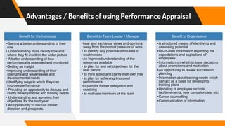 11
Advantages / Benefits of using Performance Appraisal
Benefit for the Individual
•Gaining a better understanding of their
role
• Understanding more clearly how and
where they fit in within the wider picture
• A better understanding of how
performance is assessed and monitored
•Getting an insight
•Improving understanding of their
strengths and weaknesses and
developmental needs
•Identifying ways in which they can
improve performance
• Providing an opportunity to discuss and
clarify developmental and training needs
• Understanding and agreeing their
objectives for the next year
• An opportunity to discuss career
direction and prospects.
Benefit to Team Leader / Manager
•hear and exchange views and opinions
away from the normal pressure of work
• to identify any potential difficulties o
weaknesses
•An improved understanding of the
resources available
• to plan for and set objectives for the
next period
• to think about and clarity their own role
• to plan for achieving improved
performance
•to plan for further delegation and
coaching
• to motivate members of the team
Benefit to Organisation
•A structured means of identifying and
assessing potential
•Up-to-date information regarding the
expectations and aspirations of
employees
•Information on which to base decisions
about promotions and motivation
•An opportunity to review succession
planning
•Information about training needs which
can act as a basis for developing
training plans
•Updating of employee records
(achievements, new competencies, etc)
•Career counselling
•Communication of information
 