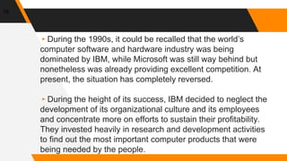 16
▸During the 1990s, it could be recalled that the world’s
computer software and hardware industry was being
dominated by IBM, while Microsoft was still way behind but
nonetheless was already providing excellent competition. At
present, the situation has completely reversed.
▸During the height of its success, IBM decided to neglect the
development of its organizational culture and its employees
and concentrate more on efforts to sustain their profitability.
They invested heavily in research and development activities
to find out the most important computer products that were
being needed by the people.
 