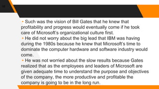 18
▸Such was the vision of Bill Gates that he knew that
profitability and progress would eventually come if he took
care of Microsoft’s organizational culture first.
▸He did not worry about the big lead that IBM was having
during the 1980s because he knew that Microsoft’s time to
dominate the computer hardware and software industry would
come.
▸He was not worried about the slow results because Gates
realized that as the employees and leaders of Microsoft are
given adequate time to understand the purpose and objectives
of the company, the more productive and profitable the
company is going to be in the long run.
 