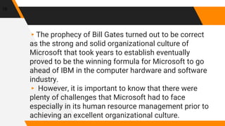 19
▸The prophecy of Bill Gates turned out to be correct
as the strong and solid organizational culture of
Microsoft that took years to establish eventually
proved to be the winning formula for Microsoft to go
ahead of IBM in the computer hardware and software
industry.
▸ However, it is important to know that there were
plenty of challenges that Microsoft had to face
especially in its human resource management prior to
achieving an excellent organizational culture.
 