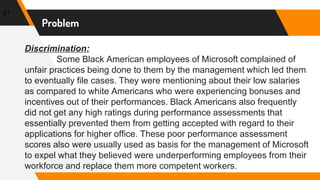 Problem
21
Discrimination:
Some Black American employees of Microsoft complained of
unfair practices being done to them by the management which led them
to eventually file cases. They were mentioning about their low salaries
as compared to white Americans who were experiencing bonuses and
incentives out of their performances. Black Americans also frequently
did not get any high ratings during performance assessments that
essentially prevented them from getting accepted with regard to their
applications for higher office. These poor performance assessment
scores also were usually used as basis for the management of Microsoft
to expel what they believed were underperforming employees from their
workforce and replace them more competent workers.
 