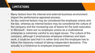 LIMITATIONS
22
▸ Many factors from the internal and external business environment
impact the performance appraisal process.
▸ As key external factors may be considered the employee unions and
the law, whereas as internal factors may be considered the culture of
the company and the increasing use of teams for the work execution.
▸ In Microsoft , there are no employee unions as a multinational
enterprise is extremely careful to any legal issues. The culture of the
company, although it emphasizes employee initiatives and team
work, it could be said that it is rather strict and the employee has to
follow the hierarchy instead of taking independent decisions. This
actually is a hindrance to employee empowerment.
 
