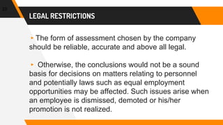 LEGAL RESTRICTIONS
▸The form of assessment chosen by the company
should be reliable, accurate and above all legal.
▸ Otherwise, the conclusions would not be a sound
basis for decisions on matters relating to personnel
and potentially laws such as equal employment
opportunities may be affected. Such issues arise when
an employee is dismissed, demoted or his/her
promotion is not realized.
23
 