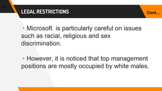 LEGAL RESTRICTIONS
▸Microsoft is particularly careful on issues
such as racial, religious and sex
discrimination.
▸However, it is noticed that top management
positions are mostly occupied by white males.
24
Cont…
 