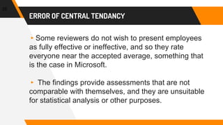 ERROR OF CENTRAL TENDANCY
▸Some reviewers do not wish to present employees
as fully effective or ineffective, and so they rate
everyone near the accepted average, something that
is the case in Microsoft.
▸ The findings provide assessments that are not
comparable with themselves, and they are unsuitable
for statistical analysis or other purposes.
25
 