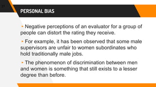 PERSONAL BIAS
▸Negative perceptions of an evaluator for a group of
people can distort the rating they receive.
▸For example, it has been observed that some male
supervisors are unfair to women subordinates who
hold traditionally male jobs.
▸The phenomenon of discrimination between men
and women is something that still exists to a lesser
degree than before.
27
 