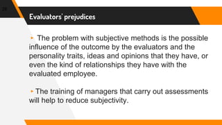 Evaluators' prejudices
▸ The problem with subjective methods is the possible
influence of the outcome by the evaluators and the
personality traits, ideas and opinions that they have, or
even the kind of relationships they have with the
evaluated employee.
▸The training of managers that carry out assessments
will help to reduce subjectivity.
28
 