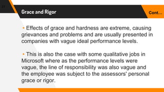 Grace and Rigor
▸Effects of grace and hardness are extreme, causing
grievances and problems and are usually presented in
companies with vague ideal performance levels.
▸This is also the case with some qualitative jobs in
Microsoft where as the performance levels were
vague, the line of responsibility was also vague and
the employee was subject to the assessors' personal
grace or rigor.
31
Cont…
 