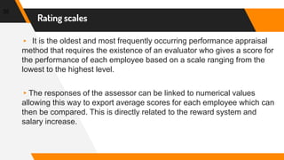 Rating scales
35
▸ It is the oldest and most frequently occurring performance appraisal
method that requires the existence of an evaluator who gives a score for
the performance of each employee based on a scale ranging from the
lowest to the highest level.
▸The responses of the assessor can be linked to numerical values
allowing this way to export average scores for each employee which can
then be compared. This is directly related to the reward system and
salary increase.
 