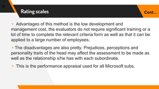 Rating scales
36
▸ Advantages of this method is the low development and
management cost, the evaluators do not require significant training or a
lot of time to complete the relevant criteria form as well as that it can be
applied to a large number of employees.
▸The disadvantages are also pretty. Prejudices, perceptions and
personality traits of the head may affect the assessment to be made as
well as the relationship s/he has with each subordinate.
▸ This is the performance appraisal used for all Microsoft subs.
Cont…
 