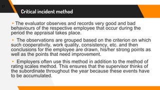 Critical incident method
37
▸The evaluator observes and records very good and bad
behaviours of the respective employee that occur during the
period the appraisal takes place.
▸ The observations are grouped based on the criterion on which
such cooperativity, work quality, consistency, etc. and then
conclusions for the employee are drawn, his/her strong points as
well as the points that need improvement.
▸ Employers often use this method in addition to the method of
rating scales method. This ensures that the supervisor thinks of
the subordinate throughout the year because these events have
to be accumulated.
 