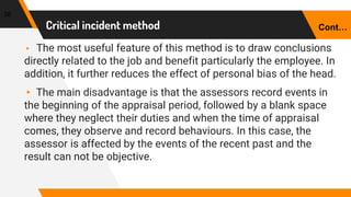 Critical incident method
38
▸ The most useful feature of this method is to draw conclusions
directly related to the job and benefit particularly the employee. In
addition, it further reduces the effect of personal bias of the head.
▸ The main disadvantage is that the assessors record events in
the beginning of the appraisal period, followed by a blank space
where they neglect their duties and when the time of appraisal
comes, they observe and record behaviours. In this case, the
assessor is affected by the events of the recent past and the
result can not be objective.
Cont…
 