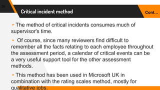 Critical incident method
39
▸The method of critical incidents consumes much of
supervisor's time.
▸ Of course, since many reviewers find difficult to
remember all the facts relating to each employee throughout
the assessment period, a calendar of critical events can be
a very useful support tool for the other assessment
methods.
▸This method has been used in Microsoft UK in
combination with the rating scales method, mostly for
qualitative jobs.
Cont…
 