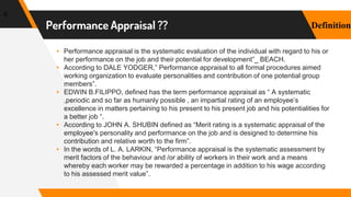 Performance Appraisal ??
▸ Performance appraisal is the systematic evaluation of the individual with regard to his or
her performance on the job and their potential for development”_ BEACH.
▸ According to DALE YODGER,” Performance appraisal to all formal procedures aimed
working organization to evaluate personalities and contribution of one potential group
members”.
▸ EDWIN B.FILIPPO, defined has the term performance appraisal as “ A systematic
,periodic and so far as humanly possible , an impartial rating of an employee’s
excellence in matters pertaining to his present to his present job and his potentialities for
a better job “.
▸ According to JOHN A. SHUBIN defined as “Merit rating is a systematic appraisal of the
employee's personality and performance on the job and is designed to determine his
contribution and relative worth to the firm”.
▸ In the words of L. A. LARKIN, “Performance appraisal is the systematic assessment by
merit factors of the behaviour and /or ability of workers in their work and a means
whereby each worker may be rewarded a percentage in addition to his wage according
to his assessed merit value”.
4
Definition
 