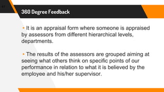 360 Degree Feedback
▸It is an appraisal form where someone is appraised
by assessors from different hierarchical levels,
departments.
▸The results of the assessors are grouped aiming at
seeing what others think on specific points of our
performance in relation to what it is believed by the
employee and his/her supervisor.
41
 