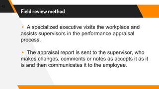 Field review method
▸ A specialized executive visits the workplace and
assists supervisors in the performance appraisal
process.
▸ The appraisal report is sent to the supervisor, who
makes changes, comments or notes as accepts it as it
is and then communicates it to the employee.
42
 