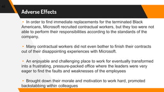 Adverse Effects
▸ In order to find immediate replacements for the terminated Black
Americans, Microsoft recruited contractual workers, but they too were not
able to perform their responsibilities according to the standards of the
company.
▸ Many contractual workers did not even bother to finish their contracts
out of their disappointing experiences with Microsoft.
▸ An enjoyable and challenging place to work for eventually transformed
into a frustrating, pressure-packed office where the leaders were very
eager to find the faults and weaknesses of the employees
▸ Brought down their morale and motivation to work hard, promoted
backstabbing within colleagues
45
 