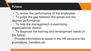 ▸ To review the performance of the employees.
▸ To judge the gap between the actual and the
desired performance.
▸ To help the management in exercising
organizational control.
▸ To diagnose the training and development needs of
the future.
▸Provide information to assist in the HR decisions like
promotions, transfers etc.
6
Purpose
 