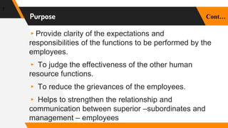 ▸Provide clarity of the expectations and
responsibilities of the functions to be performed by the
employees.
▸ To judge the effectiveness of the other human
resource functions.
▸ To reduce the grievances of the employees.
▸ Helps to strengthen the relationship and
communication between superior –subordinates and
management – employees
7
Purpose Cont…
 