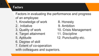 Factors in evaluating the performance and progress
of an employee:
1. Knowledge of work 8. Honesty
2. Initiative 9. Ambition
3. Quality of work 10. Crisis Management
4. Target attainment 11. Discipline
5. Aptitude 12. Punctuality etc.
6. Degree of skill
7. Extent of co-operation
with colleagues and superiors.
8
Factors
 