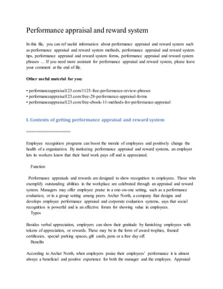Performance appraisal and reward system
In this file, you can ref useful information about performance appraisal and reward system such
as performance appraisal and reward system methods, performance appraisal and reward system
tips, performance appraisal and reward system forms, performance appraisal and reward system
phrases … If you need more assistant for performance appraisal and reward system, please leave
your comment at the end of file.
Other useful material for you:
• performanceappraisal123.com/1125-free-performance-review-phrases
• performanceappraisal123.com/free-28-performance-appraisal-forms
• performanceappraisal123.com/free-ebook-11-methods-for-performance-appraisal
I. Contents of getting performance appraisal and reward system
==================
Employee recognition programs can boost the morale of employees and positively change the
health of a organization. By instituting performance appraisal and reward systems, an employer
lets its workers know that their hard work pays off and is appreciated.
Function
Performance appraisals and rewards are designed to show recognition to employees. Those who
exemplify outstanding abilities in the workplace are celebrated through an appraisal and reward
system. Managers may offer employee praise in a one-on-one setting, such as a performance
evaluation, or in a group setting among peers. Archer North, a company that designs and
develops employee performance appraisal and corporate evaluation systems, says that social
recognition is powerful and is an effective forum for showing value in employees.
Types
Besides verbal appreciation, employers can show their gratitude by furnishing employees with
tokens of appreciation, or rewards. These may be in the form of award trophies, framed
certificates, special parking spaces, gift cards, pens or a free day off.
Benefits
According to Archer North, when employers praise their employees’ performance it is almost
always a beneficial and positive experience for both the manager and the employee. Appraisal
 